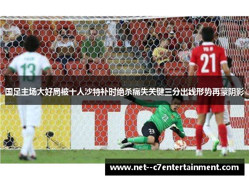 国足主场大好局被十人沙特补时绝杀痛失关键三分出线形势再蒙阴影