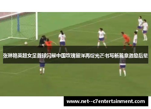 张琳艳英超女足首球闪耀中国玫瑰留洋再绽光芒书写新篇章激励后辈