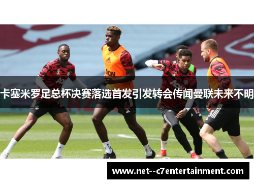 卡塞米罗足总杯决赛落选首发引发转会传闻曼联未来不明