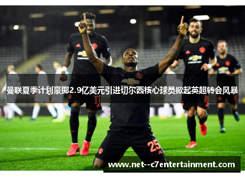 曼联夏季计划豪掷2.9亿美元引进切尔西核心球员掀起英超转会风暴